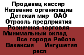 Продавец-кассир › Название организации ­ Детский мир, ОАО › Отрасль предприятия ­ Розничная торговля › Минимальный оклад ­ 27 000 - Все города Работа » Вакансии   . Ингушетия респ.